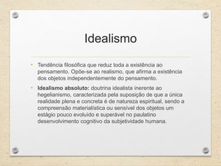 Idealismo
• Tendência filosófica que reduz toda a existência ao
pensamento. Opõe-se ao realismo, que afirma a existência
dos objetos independentemente do pensamento.
• Idealismo absoluto: doutrina idealista inerente ao
hegelianismo, caracterizada pela suposição de que a única
realidade plena e concreta é de natureza espiritual, sendo a
compreensão materialística ou sensível dos objetos um
estágio pouco evoluído e superável no paulatino
desenvolvimento cognitivo da subjetividade humana.
 