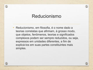 Reducionismo
• Reducionismo, em filosofia, é o nome dado a
teorias correlatas que afirmam, à grosso modo,
que objetos, fenômenos, teorias e significados
complexos podem ser sempre reduzidos, ou seja,
expressos em unidades diferentes, a fim de
explicá-los em suas partes constituintes mais
simples.
 
