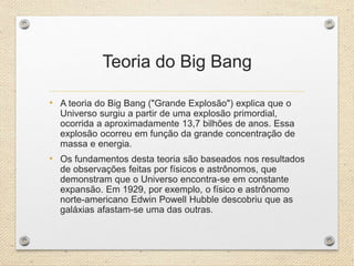 Teoria do Big Bang
• A teoria do Big Bang ("Grande Explosão") explica que o
Universo surgiu a partir de uma explosão primordial,
ocorrida a aproximadamente 13,7 bilhões de anos. Essa
explosão ocorreu em função da grande concentração de
massa e energia.
• Os fundamentos desta teoria são baseados nos resultados
de observações feitas por físicos e astrônomos, que
demonstram que o Universo encontra-se em constante
expansão. Em 1929, por exemplo, o físico e astrônomo
norte-americano Edwin Powell Hubble descobriu que as
galáxias afastam-se uma das outras.
 