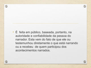 • É feita em público, baseada, portanto, na
autoridade e confiabilidade da pessoa do
narrador. Esta vem do fato de que ele ou
testemunhou diretamente o que está narrando
ou a recebeu de quem participou dos
acontecimentos narrados.
 