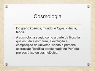 Cosmologia
• Do grego kosmos, mundo, e logos, ciência,
teoria.
• A cosmologia surgiu como a parte da filosofia
que estuda a estrutura, a evolução e
composição do universo, sendo a primeira
expressão filosófica apresentada no Período
pré-socrático ou cosmológico.
 