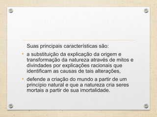 Suas principais características são:
• a substituição da explicação da origem e
transformação da natureza através de mitos e
divindades por explicações racionais que
identificam as causas de tais alterações,
• defende a criação do mundo a partir de um
princípio natural e que a natureza cria seres
mortais a partir de sua imortalidade.
 