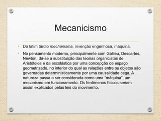 Mecanicismo
• Do latim tardio mechanisma, invenção engenhosa, máquina.
• No pensamento moderno, principalmente com Galileu, Descartes,
Newton, dá-se a substituição das teorias organicistas de
Aristóteles e da escolástica por uma concepção de espaço
geometrizado, no interior do qual as relações entre os objetos são
governadas deterministicamente por uma causalidade cega. A
natureza passa a ser considerada como uma “máquina”, um
mecanismo em funcionamento. Os fenômenos físicos seriam
assim explicados pelas leis do movimento.
 