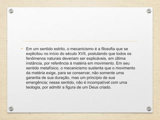 • Em um sentido estrito, o mecanicismo é a filosofia que se
explicitou no início do século XVII, postulando que todos os
fenômenos naturais deveriam ser explicáveis, em última
instância, por referência à matéria em movimento. Em seu
sentido metafísico, o mecanicismo sustenta que o movimento
da matéria exige, para se conservar, não somente uma
garantia de sua duração, mas um princípio de sua
emergência; nesse sentido, não é incompatível com uma
teologia, por admitir a figura de um Deus criado.
 