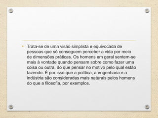 • Trata-se de uma visão simplista e equivocada de
pessoas que só conseguem perceber a vida por meio
de dimensões práticas. Os homens em geral sentem-se
mais à vontade quando pensam sobre como fazer uma
coisa ou outra, do que pensar no motivo pelo qual estão
fazendo. É por isso que a política, a engenharia e a
indústria são consideradas mais naturais pelos homens
do que a filosofia, por exemplos.
 