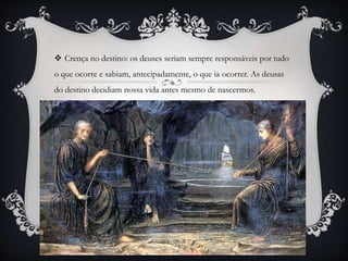  Crença no destino: os deuses seriam sempre responsáveis por tudo
o que ocorre e sabiam, antecipadamente, o que ia ocorrer. As deusas
do destino decidiam nossa vida antes mesmo de nascermos.
 