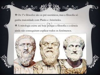  Os 1ºs filósofos são os pré-socráticos, mas a filosofia só
ganha maioridade com Platão e Aristóteles.
 A mitologia existe até hoje porque a filosofia e a ciência
ainda não conseguiram explicar todos os fenômenos.
 