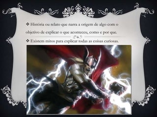 História ou relato que narra a origem de algo com o
objetivo de explicar o que aconteceu, como e por que.
 Existem mitos para explicar todas as coisas curiosas.
 