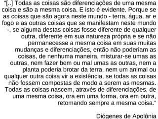 "[..] Todas as coisas são diferenciações de uma mesma
coisa e são a mesma coisa. E isto é evidente. Porque se
as coisas que são agora neste mundo - terra, água, ar e
fogo e as outras coisas que se manifestam neste mundo
-, se alguma destas coisas fosse diferente de qualquer
outra, diferente em sua natureza própria e se não
permanecesse a mesma coisa em suas muitas
mudanças e diferenciações, então não poderiam as
coisas, de nenhuma maneira, misturar-se umas as
outras, nem fazer bem ou mal umas as outras, nem a
planta poderia brotar da terra, nem um animal ou
qualquer outra coisa vir a existência, se todas as coisas
não fossem compostas de modo a serem as mesmas.
Todas as coisas nascem, através de diferenciações, de
uma mesma coisa, ora em uma forma, ora em outra,
retomando sempre a mesma coisa.“
Diógenes de Apolônia
 