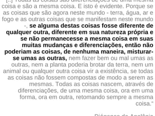 "[..] Todas as coisas são diferenciações de uma mesma
coisa e são a mesma coisa. E isto é evidente. Porque se
as coisas que são agora neste mundo - terra, água, ar e
fogo e as outras coisas que se manifestam neste mundo
-, se alguma destas coisas fosse diferente de
qualquer outra, diferente em sua natureza própria e
se não permanecesse a mesma coisa em suas
muitas mudanças e diferenciações, então não
poderiam as coisas, de nenhuma maneira, misturar-
se umas as outras, nem fazer bem ou mal umas as
outras, nem a planta poderia brotar da terra, nem um
animal ou qualquer outra coisa vir a existência, se todas
as coisas não fossem compostas de modo a serem as
mesmas. Todas as coisas nascem, através de
diferenciações, de uma mesma coisa, ora em uma
forma, ora em outra, retomando sempre a mesma
coisa.“
 