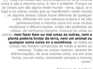 "[..] Todas as coisas são diferenciações de uma mesma
coisa e são a mesma coisa. E isto é evidente. Porque se
as coisas que são agora neste mundo - terra, água, ar e
fogo e as outras coisas que se manifestam neste mundo
-, se alguma destas coisas fosse diferente de qualquer
outra, diferente em sua natureza própria e se não
permanecesse a mesma coisa em suas muitas
mudanças e diferenciações, então não poderiam as
coisas, de nenhuma maneira, misturar-se umas as
outras, nem fazer bem ou mal umas as outras, nem a
planta poderia brotar da terra, nem um animal ou
qualquer outra coisa vir a existência, se todas as
coisas não fossem compostas de modo a serem as
mesmas. Todas as coisas nascem, através de
diferenciações, de uma mesma coisa, ora em uma
forma, ora em outra, retomando sempre a mesma
coisa.“
 