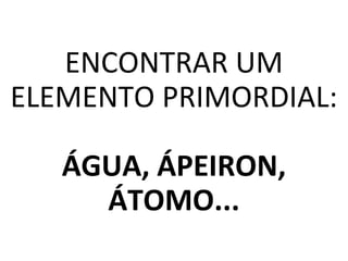 ENCONTRAR UM
ELEMENTO PRIMORDIAL:
ÁGUA, ÁPEIRON,
ÁTOMO...
 