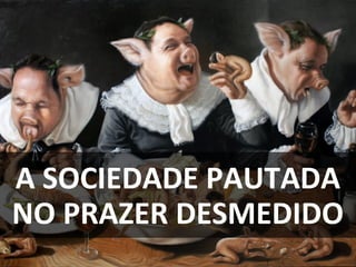 A SOCIEDADE PAUTADA
NO PRAZER DESMEDIDO
 