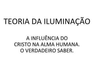 TEORIA DA ILUMINAÇÃO
A INFLUÊNCIA DO
CRISTO NA ALMA HUMANA.
O VERDADEIRO SABER.
 
