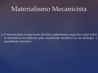  O mecanicismo é uma teoria filosófica determinista segundo a qual todos
os fenômenos se explicam pela causalidade mecânica ou em analogia à
causalidade mecânica.
Materialismo Mecanicista
 
