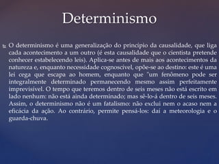  O determinismo é uma generalização do princípio da causalidade, que liga
cada acontecimento a um outro (é esta causalidade que o cientista pretende
conhecer estabelecendo leis). Aplica-se antes de mais aos acontecimentos da
natureza e, enquanto necessidade cognoscível, opõe-se ao destino: este é uma
lei cega que escapa ao homem, enquanto que "um fenômeno pode ser
integralmente determinado permanecendo mesmo assim perfeitamente
imprevisível. O tempo que teremos dentro de seis meses não está escrito em
lado nenhum: não está ainda determinado; mas sê-lo-á dentro de seis meses.
Assim, o determinismo não é um fatalismo: não exclui nem o acaso nem a
eficácia da ação. Ao contrário, permite pensá-los: daí a meteorologia e o
guarda-chuva.
Determinismo
 
