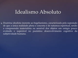 Idealismo Absoluto
 Doutrina idealista inerente ao hegelianismo, caracterizada pela suposição
de que a única realidade plena e concreta é de natureza espiritual, sendo
a compreensão materialista ou sensível dos objetos um estágio pouco
evoluído e superável no paulatino desenvolvimento cognitivo da
subjetividade humana.
 