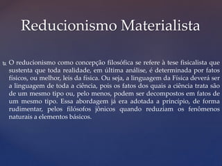  O reducionismo como concepção filosófica se refere à tese fisicalista que
sustenta que toda realidade, em última análise, é determinada por fatos
físicos, ou melhor, leis da física. Ou seja, a linguagem da Física deverá ser
a linguagem de toda a ciência, pois os fatos dos quais a ciência trata são
de um mesmo tipo ou, pelo menos, podem ser decompostos em fatos de
um mesmo tipo. Essa abordagem já era adotada a princípio, de forma
rudimentar, pelos filósofos jônicos quando reduziam os fenômenos
naturais a elementos básicos.
Reducionismo Materialista
 