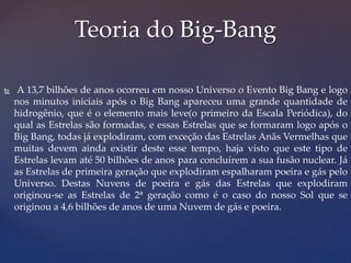  A 13,7 bilhões de anos ocorreu em nosso Universo o Evento Big Bang e logo
nos minutos iniciais após o Big Bang apareceu uma grande quantidade de
hidrogênio, que é o elemento mais leve(o primeiro da Escala Periódica), do
qual as Estrelas são formadas, e essas Estrelas que se formaram logo após o
Big Bang, todas já explodiram, com exceção das Estrelas Anãs Vermelhas que
muitas devem ainda existir deste esse tempo, haja visto que este tipo de
Estrelas levam até 50 bilhões de anos para concluírem a sua fusão nuclear. Já
as Estrelas de primeira geração que explodiram espalharam poeira e gás pelo
Universo. Destas Nuvens de poeira e gás das Estrelas que explodiram
originou-se as Estrelas de 2ª geração como é o caso do nosso Sol que se
originou a 4,6 bilhões de anos de uma Nuvem de gás e poeira.
Teoria do Big-Bang
 