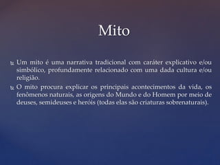  Um mito é uma narrativa tradicional com caráter explicativo e/ou
simbólico, profundamente relacionado com uma dada cultura e/ou
religião.
 O mito procura explicar os principais acontecimentos da vida, os
fenômenos naturais, as origens do Mundo e do Homem por meio de
deuses, semideuses e heróis (todas elas são criaturas sobrenaturais).
Mito
 