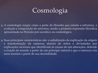  A cosmologia surgiu como a parte da filosofia que estuda a estrutura, a
evolução e composição do universo, sendo a primeira expressão filosófica
apresentada no Período pré-socrático ou cosmológico.
 Suas principais características são: a substituição da explicação da origem
e transformação da natureza através de mitos e divindades por
explicações racionais que identificam as causas de tais alterações, defende
a criação do mundo a partir de um principio natural e que a natureza cria
seres mortais a partir de sua imortalidade.
Cosmologia
 
