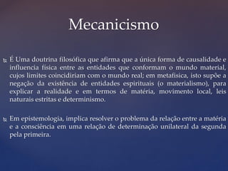  É Uma doutrina filosófica que afirma que a única forma de causalidade e
influencia física entre as entidades que conformam o mundo material,
cujos limites coincidiriam com o mundo real; em metafisica, isto supõe a
negação da existência de entidades espirituais (o materialismo), para
explicar a realidade e em termos de matéria, movimento local, leis
naturais estritas e determinismo.
 Em epistemologia, implica resolver o problema da relação entre a matéria
e a consciência em uma relação de determinação unilateral da segunda
pela primeira.
Mecanicismo
 