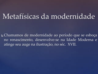  Chamamos de modernidade ao período que se esboça
no renascimento, desenvolve-se na Idade Moderna e
atinge seu auge na ilustração, no séc. XVII.
Metafísicas da modernidade
 