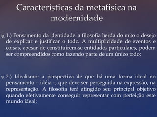 1.) Pensamento da identidade: a filosofia herda do mito o desejo
de explicar e justificar o todo. A multiplicidade de eventos e
coisas, apesar de constituírem-se entidades particulares, podem
ser compreendidos como fazendo parte de um único todo;
 2.) Idealismo: a perspectiva de que há uma forma ideal no
pensamento – idéia –, que deve ser perseguida na expressão, na
representação. A filosofia terá atingido seu principal objetivo
quando efetivamente conseguir representar com perfeição este
mundo ideal;
Características da metafisica na
modernidade
 