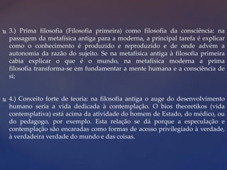  3.) Prima filosofia (Filosofia primeira) como filosofia da consciência: na
passagem da metafísica antiga para a moderna, a principal tarefa é explicar
como o conhecimento é produzido e reproduzido e de onde advém a
autonomia da razão do sujeito. Se na metafísica antiga à filosofia primeira
cabia explicar o que é o mundo, na metafísica moderna a prima
filosofia transforma-se em fundamentar a mente humana e a consciência de
si;
 4.) Conceito forte de teoria: na filosofia antiga o auge do desenvolvimento
humano seria a vida dedicada à contemplação. O bios theoretikos (vida
contemplativa) está acima da atividade do homem de Estado, do médico, ou
do pedagogo, por exemplo. Esta relação se dá porque a especulação e
contemplação são encaradas como formas de acesso privilegiado à verdade,
à verdadeira verdade do mundo e das coisas.
 