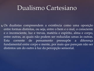  Os dualistas compreendem a existência como uma oposição
entre formas distintas, ou seja, entre o bem e o mal, o consciente
e o inconsciente, luz e trevas, matéria e espírito, alma e corpo,
entre outras, as quais não podem ser reduzidas umas às outras.
Esta corrente de pensamento pressupõe a diferença
fundamental entre corpo e mente, por mais que pareçam não ser
distintos um do outro à luz da percepção sensorial.
Dualismo Cartesiano
 