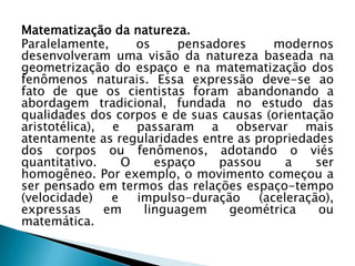 Matematização da natureza.
Paralelamente,     os    pensadores       modernos
desenvolveram uma visão da natureza baseada na
geometrização do espaço e na matematização dos
fenômenos naturais. Essa expressão deve-se ao
fato de que os cientistas foram abandonando a
abordagem tradicional, fundada no estudo das
qualidades dos corpos e de suas causas (orientação
aristotélica), e passaram a observar mais
atentamente as regularidades entre as propriedades
dos corpos ou fenômenos, adotando o viés
quantitativo.    O    espaço   passou       a    ser
homogêneo. Por exemplo, o movimento começou a
ser pensado em termos das relações espaço-tempo
(velocidade)   e   impulso-duração     (aceleração),
expressas     em    linguagem    geométrica      ou
matemática.
 