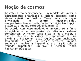 Aristóteles também concebeu um modelo de universo
extremamente organizado e racional (cosmos, como
vimos antes) no qual a Terra tinha um lugar
privilegiado,     o        centro       (geocentrismo),
embora fosse também o de menor perfeição (concepção
platônica, o mundo corruptível da matéria).
De acordo com esse modelo, o universo seria finito
espacialmente e composto de diversas esferas
concêntricas. A menor seria a da Terra; a maior, a
das estrelasfixas. A esfera correspondente à Lua
dividiria o espaço em duas regiões, com qualidades
totalmente distintas: a região terrestre (mundo
sublunar), mutável e imperfeita, e a região celeste
(mundo supralunar), imutável e perfeita, onde
habitariam os deuses.
 