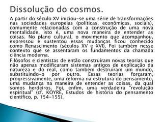 A partir do século XV iniciou-se uma série de transformações
nas sociedades europeias (políticas, econômicas, sociais),
comumente relacionadas com a construção de uma nova
mentalidade, isto é, uma nova maneira de entender as
coisas. No plano cultural, o movimento que acompanhou,
expressou e sustentou essas mudanças ficou conhecido
como Renascimento (séculos XV e XVI). Foi também nesse
contexto que se assentaram os fundamentos da chamada
ciência moderna.
Filósofos e cientistas de então construíram novas teorias que
não apenas modificaram sistemas antigos de explicação da
natureza e do real, como também destruíram um mundo,
substituindo-o     por    outro.  Essas   teorias   forçaram,
progressivamente, uma reforma na estrutura do pensamento,
uma mudança na maneira de entender as coisas, da qual
somos herdeiros. Foi, enfim, uma verdadeira "revolução
espiritual" (cf. KOYRÉ, Estudos de história do pensamento
científico, p. 154-155).
 