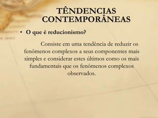 TÊNDENCIAS
CONTEMPORÂNEAS
• O que é reducionismo?
Consiste em uma tendência de reduzir os
fenômenos complexos a seus componentes mais
simples e considerar estes últimos como os mais
fundamentais que os fenômenos complexos
observados.
 