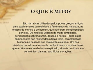 O QUE É MITO?
São narrativas utilizadas pelos povos gregos antigos
para explicar fatos da realidade e fenômenos da natureza, as
origens do mundo e do homem, que não eram compreendidos
por eles. Os mitos se utilizam de muita simbologia,
personagens sobrenaturais, deuses e heróis. Todos estes
componentes são misturados a fatos reais, características
humanas e pessoas que realmente existiram. Um dos
objetivos do mito era transmitir conhecimento e explicar fatos
que a ciência ainda não havia explicado, através de rituais em
cerimônias, danças, sacrifícios e orações.
 