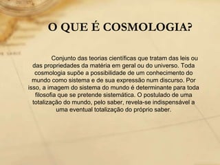 O QUE É COSMOLOGIA?
Conjunto das teorias científicas que tratam das leis ou
das propriedades da matéria em geral ou do universo. Toda
cosmologia supõe a possibilidade de um conhecimento do
mundo como sistema e de sua expressão num discurso. Por
isso, a imagem do sistema do mundo é determinante para toda
filosofia que se pretende sistemática. O postulado de uma
totalização do mundo, pelo saber, revela-se indispensável a
uma eventual totalização do próprio saber.
 