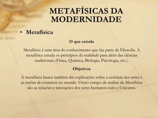 METAFÍSICAS DA
MODERNIDADE
• Metafísica
O que estuda
Metafísica é uma área do conhecimento que faz parte da Filosofia. A
metafísica estuda os princípios da realidade para além das ciências
tradicionais (Física, Química, Biologia, Psicologia, etc.).
Objetivos
A metafísica busca também dar explicações sobre a essência dos seres e
as razões de estarmos no mundo. Outro campo de análise da Metafísica
são as relações e interações dos seres humanos com o Universo.
 