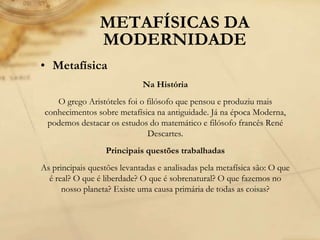 METAFÍSICAS DA
MODERNIDADE
• Metafísica
Na História
O grego Aristóteles foi o filósofo que pensou e produziu mais
conhecimentos sobre metafísica na antiguidade. Já na época Moderna,
podemos destacar os estudos do matemático e filósofo francês René
Descartes.
Principais questões trabalhadas
As principais questões levantadas e analisadas pela metafísica são: O que
é real? O que é liberdade? O que é sobrenatural? O que fazemos no
nosso planeta? Existe uma causa primária de todas as coisas?
 