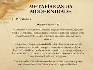 METAFÍSICAS DA
MODERNIDADE
• Metafísica
Dualismo cartesiano
O Dualismo Cartesiano ou Dualismo Psicofísico (ou ainda Dicotomia
Corpo-Consciência), é um conceito segundo o qual o ser humano é um
ser duplo, composto de uma substância pensante e uma substância
extensa.
Isso porque o corpo é uma realidade física e fisiológica e, como tal,
possui massa, extensão no espaço e movimento, como também
desenvolve atividades de alimentação, digestão e etc., sempre sujeito às
leis deterministas da natureza, enquanto os fenômenos mentais não têm
extensão nem localização no espaço.
A mente realiza atividades de recordar, raciocinar, conhecer e querer,
sem se submeter às leis físicas, mas são o lugar da liberdade.
 
