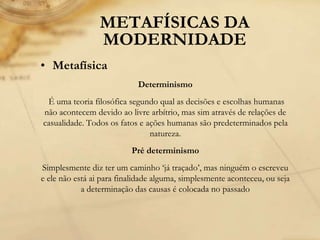 METAFÍSICAS DA
MODERNIDADE
• Metafísica
Determinismo
É uma teoria filosófica segundo qual as decisões e escolhas humanas
não acontecem devido ao livre arbítrio, mas sim através de relações de
casualidade. Todos os fatos e ações humanas são predeterminados pela
natureza.
Pré determinismo
Simplesmente diz ter um caminho ‘já traçado’, mas ninguém o escreveu
e ele não está ai para finalidade alguma, simplesmente aconteceu, ou seja
a determinação das causas é colocada no passado
 