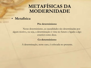 METAFÍSICAS DA
MODERNIDADE
• Metafísica
Pós determinismo
Nesse determinismo, as causalidades são determinadas por
algum motivo, ou seja, a determinação é vista no futuro e ligada a algo
exterior como deus.
Co-determinismo
A determinação, neste caso, é colocada no presente.
 