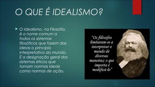 O QUE É IDEALISMO?
 O Idealismo, na Filosofia,
é o nome comum a
todos os sistemas
filosóficos que fazem das
ideias o princípio
interpretativo do mundo.
É a designação geral dos
sistemas éticos que
tornam normas ideais
como normas de ação.
 