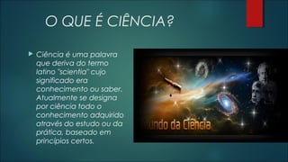 O QUE É CIÊNCIA?
 Ciência é uma palavra
que deriva do termo
latino "scientia" cujo
significado era
conhecimento ou saber.
Atualmente se designa
por ciência todo o
conhecimento adquirido
através do estudo ou da
prática, baseado em
princípios certos.
 