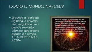 COMO O MUNDO NASCEU?
 Segundo a Teoria do
Big Bang, o universo
teria surgido de uma
grande explosão
cósmica, que criou o
espaço e o tempo.
ATUALMENTE É MAIS
ACEITA
 