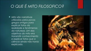 O QUE É MITO FILOSOFICO?
 Mito são narrativas
utilizadas pelos povos
gregos antigos para
explicar fatos da
realidade e fenômenos
da natureza, Um dos
objetivos do mito era
transmitir conhecimento
e explicar fatos que a
ciência ainda não havia
explicado.
 