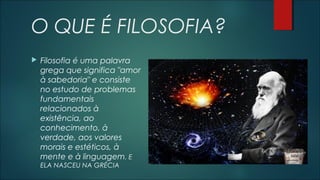 O QUE É FILOSOFIA?
 Filosofia é uma palavra
grega que significa "amor
à sabedoria" e consiste
no estudo de problemas
fundamentais
relacionados à
existência, ao
conhecimento, à
verdade, aos valores
morais e estéticos, à
mente e à linguagem. E
ELA NASCEU NA GRÉCIA
 