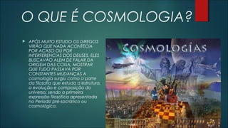 O QUE É COSMOLOGIA?
 APÓS MUITO ESTUDO OS GREGOS
VIRÃO QUE NADA ACONTECIA
POR ACASO OU POR
INTERFERENCIAS DOS DEUSES, ELES
BUSCAVÃO ALEM DE FALAR DA
ORIGEM DAS COISA, MOSTRAR
QUE TUDO PASSAVA POR
CONSTANTES MUDANÇAS A
cosmologia surgiu como a parte
da filosofia que estuda a estrutura,
a evolução e composição do
universo, sendo a primeira
expressão filosófica apresentada
no Período pré-socrático ou
cosmológico.
 