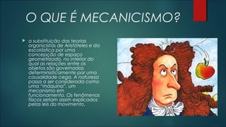 O QUE É MECANICISMO?
 a substituição das teorias
organicistas de Aristóteles e da
escolástica por uma
concepção de espaço
geometrizado, no interior do
qual as relações entre os
objetos são governadas
deterministicamente por uma
causalidade cega. A natureza
passa a ser considerada como
uma “máquina”, um
mecanismo em
funcionamento. Os fenômenos
físicos seriam assim explicados
pelas leis do movimento.
 