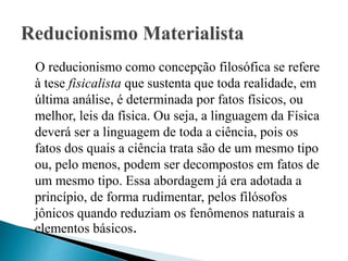 O reducionismo como concepção filosófica se refere
à tese fisicalista que sustenta que toda realidade, em
última análise, é determinada por fatos físicos, ou
melhor, leis da física. Ou seja, a linguagem da Física
deverá ser a linguagem de toda a ciência, pois os
fatos dos quais a ciência trata são de um mesmo tipo
ou, pelo menos, podem ser decompostos em fatos de
um mesmo tipo. Essa abordagem já era adotada a
princípio, de forma rudimentar, pelos filósofos
jônicos quando reduziam os fenômenos naturais a
elementos básicos.
 