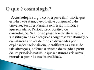 A cosmologia surgiu como a parte da filosofia que
estuda a estrutura, a evolução e composição do
universo, sendo a primeira expressão filosófica
apresentada no Período pré-socrático ou
cosmológico. Suas principais características são: a
substituição da explicação da origem e transformação
da natureza através de mitos e divindades por
explicações racionais que identificam as causas de
tais alterações, defende a criação do mundo a partir
de um princípio natural e que a natureza cria seres
mortais a partir de sua imortalidade.
 